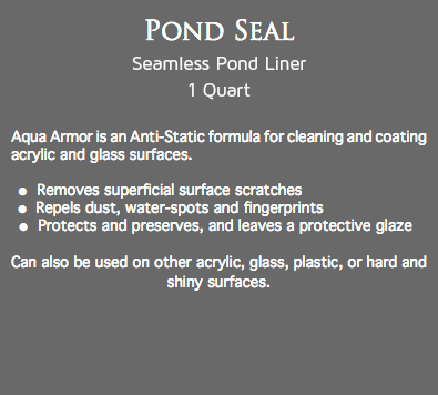 Pond Seal
Seamless Pond Liner 1 Quart Aqua Armor is an Anti-Static formula for cleaning and coating acrylic and glass surfaces. l Removes superficial surface scratches l Repels dust, water-spots and fingerprints l Protects and preserves, and leaves a protective glaze Can also be used on other acrylic, glass, plastic, or hard and shiny surfaces.